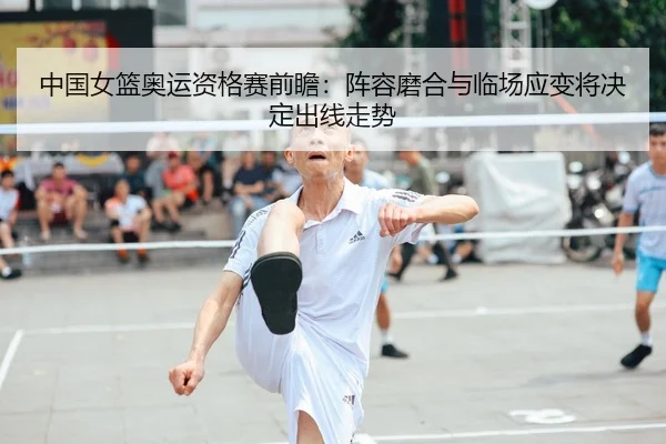 中国女篮奥运资格赛前瞻：阵容磨合与临场应变将决定出线走势